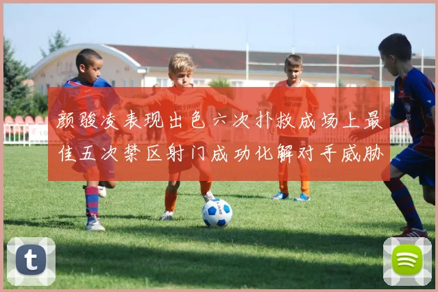 颜骏凌表现出色六次扑救成场上最佳五次禁区射门成功化解对手威胁