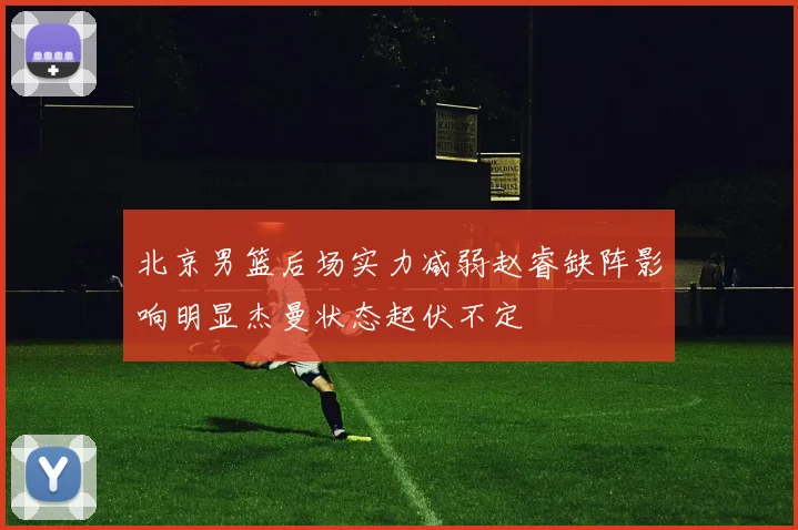 北京男篮后场实力减弱赵睿缺阵影响明显杰曼状态起伏不定