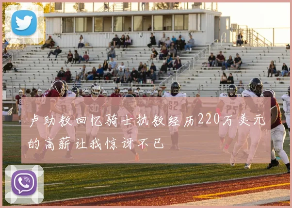 卢助教回忆骑士执教经历220万美元的高薪让我惊讶不已