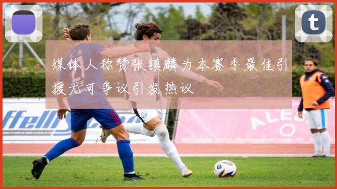 媒体人称赞张镇麟为本赛季最佳引援无可争议引发热议
