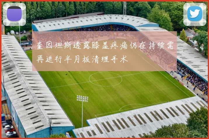 奎因坦斯透露膝盖疼痛仍在持续需再进行半月板清理手术