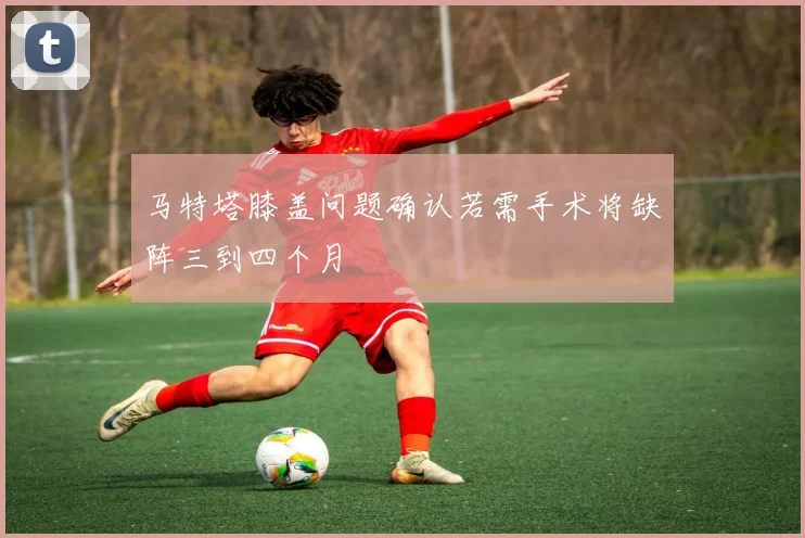 马特塔膝盖问题确认若需手术将缺阵三到四个月