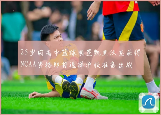 25岁前高中篮球明星凯里沃克获得NCAA资格即将选择学校准备出战