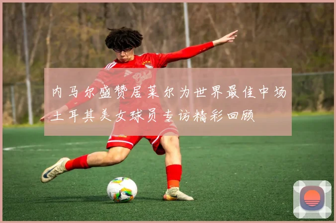内马尔盛赞居莱尔为世界最佳中场土耳其美女球员专访精彩回顾
