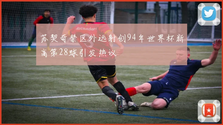 苏契奇禁区外远射创94年世界杯新高第28球引发热议