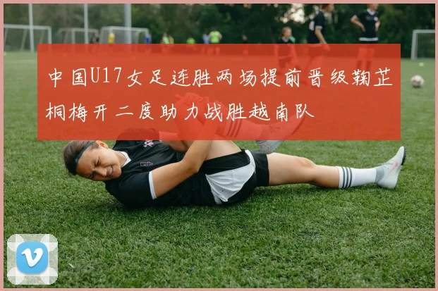 中国U17女足连胜两场提前晋级鞠芷桐梅开二度助力战胜越南队