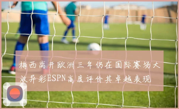 梅西离开欧洲三年仍在国际赛场大放异彩ESPN高度评价其卓越表现