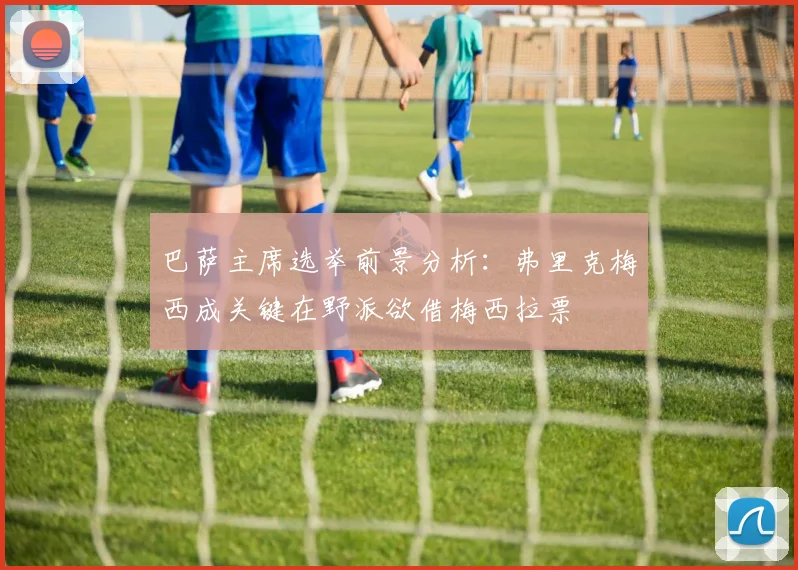 巴萨主席选举前景分析：弗里克梅西成关键在野派欲借梅西拉票