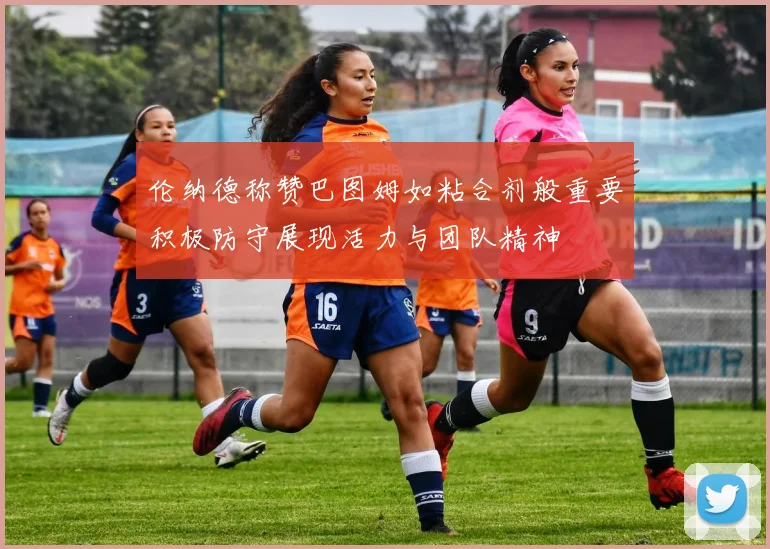 伦纳德称赞巴图姆如粘合剂般重要积极防守展现活力与团队精神
