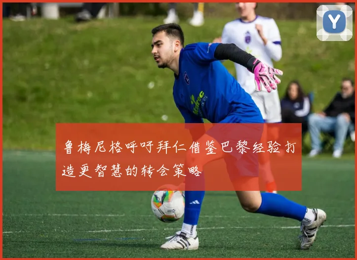 鲁梅尼格呼吁拜仁借鉴巴黎经验打造更智慧的转会策略