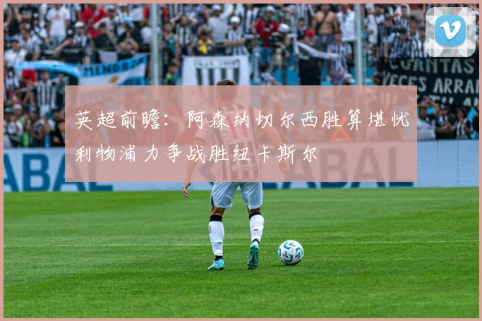 英超前瞻：阿森纳切尔西胜算堪忧利物浦力争战胜纽卡斯尔