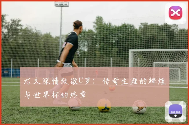 尤文深情致敬C罗：传奇生涯的辉煌与世界杯的终章