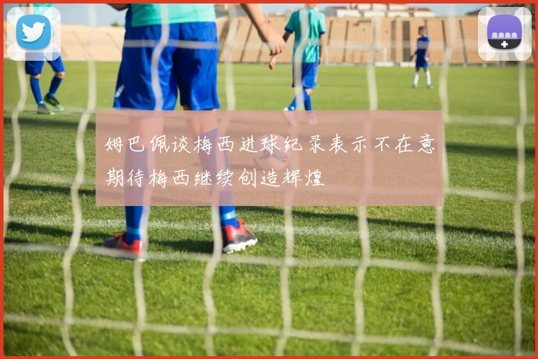姆巴佩谈梅西进球纪录表示不在意期待梅西继续创造辉煌