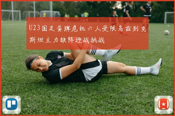 U23国足黄牌危机六人受限乌兹别克斯坦主力缺阵迎战挑战