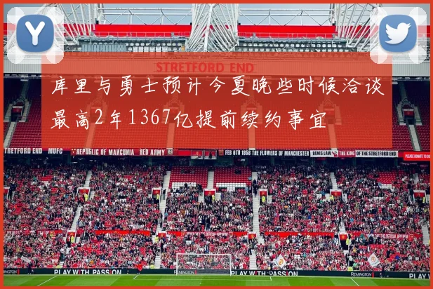 库里与勇士预计今夏晚些时候洽谈最高2年1367亿提前续约事宜