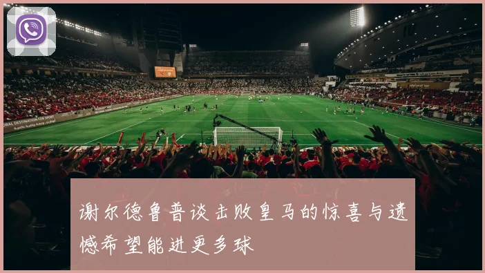 谢尔德鲁普谈击败皇马的惊喜与遗憾希望能进更多球