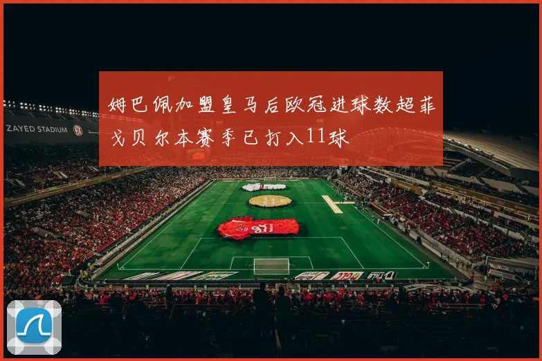 姆巴佩加盟皇马后欧冠进球数超菲戈贝尔本赛季已打入11球