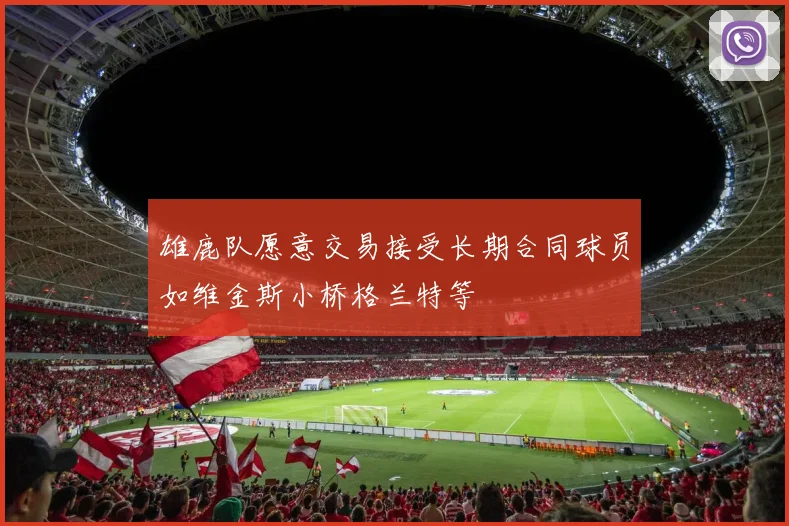 雄鹿队愿意交易接受长期合同球员如维金斯小桥格兰特等