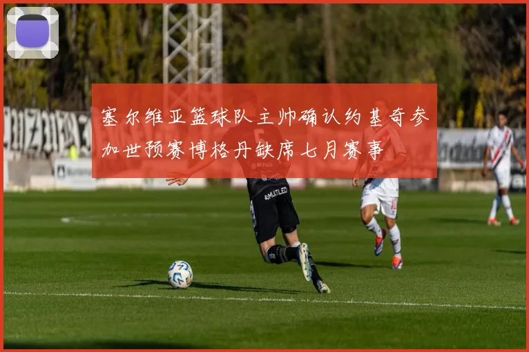 塞尔维亚篮球队主帅确认约基奇参加世预赛博格丹缺席七月赛事