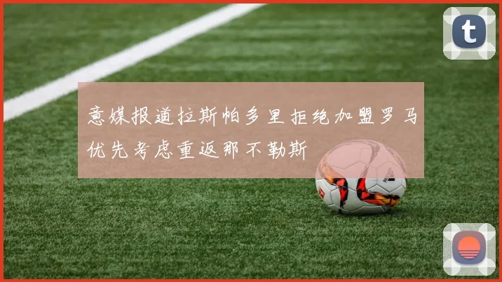 意媒报道拉斯帕多里拒绝加盟罗马优先考虑重返那不勒斯