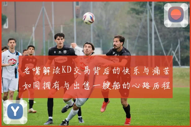 名嘴解读KD交易背后的快乐与痛苦如同拥有与出售一艘船的心路历程
