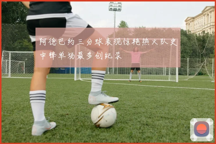 阿德巴约三分球表现惊艳热火队史中锋单场最多创纪录