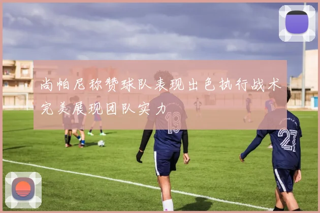 尚帕尼称赞球队表现出色执行战术完美展现团队实力